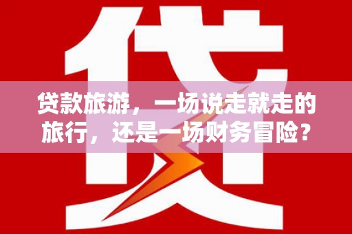 独山贷款旅游，一场说走就走的旅行，还是一场财务冒险？