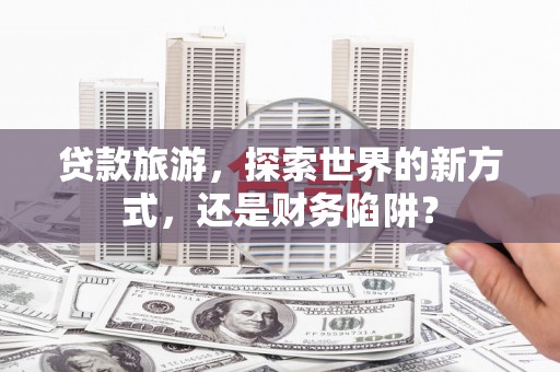 独山贷款旅游，探索世界的新方式，还是财务陷阱？