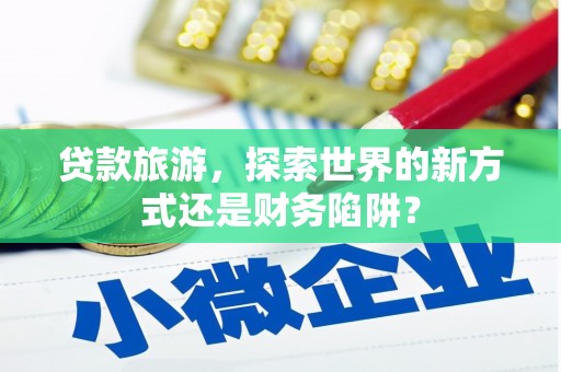 独山贷款旅游，探索世界的新方式还是财务陷阱？